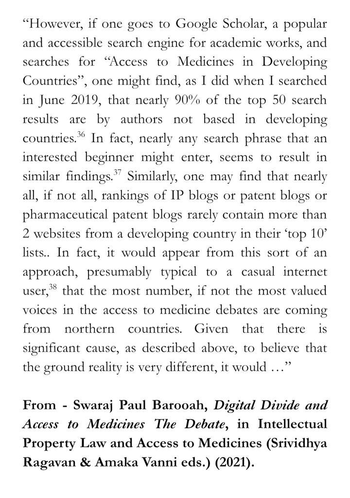“However, if one goes to Google Scholar, a popular and accessible search engine for academic works, and searches for “Access to Medicines in Developing Countries”, one might find, as I did when I searched in June 2019, that nearly 90% of the top 50 search results are by authors not based in developing countries.36 In fact, nearly any search phrase that an interested beginner might enter, seems to result in similar findings.37 Similarly, one may find that nearly all, if not all, rankings of IP blogs or patent blogs or pharmaceutical patent blogs rarely contain more than 2 websites from a developing country in their ‘top 10’ lists.. In fact, it would appear from this sort of an approach, presumably typical to a casual internet user,38 that the most number, if not the most valued voices in the access to medicine debates are coming from northern countries. Given that there is significant cause, as described above, to believe that the ground reality is very different, it would … ” From - Swaraj Paul Barooah, Digital Divide and Access to Medicines The Debate, in Intellectual Property Law and Access to Medicines (Srividhya Ragavan & Amaka Vanni eds.) (2021).