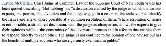 A para explaining hot-tubbing- "Justice McClellan, Chief Judge at Common Law of the Supreme Court of New South Wales has been quoted describing ‘Hot-tubbing’ as, “a discussion chaired by the judge in which the various experts, the parties, the advocates and the judge engage in a co-operative endeavour to identify the issues and arrive where possible at a common resolution of them. Where resolution of issues is not possible, a structured discussion, with the judge as chairperson, allows the experts to give their opinions without the constraints of the adversarial process and in a forum that enables them to respond directly to each other. The judge is not confined to the opinion of one advisor but has the benefit of multiple advisers who are rigorously examined in public.”" 