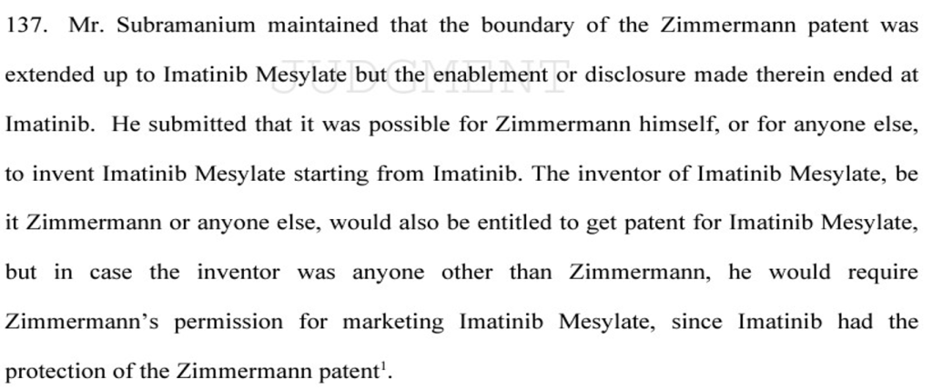 An excerpt from the Novartis v. UoI stating "137. Mr. Subramanium maintained that the boundary of the Zimmermann patent was
extended up to Imatinib Mesylate but the enablement or disclosure made therein ended at
Imatinib. He submitted that it was possible for Zimmermann himself, or for anyone else,
to invent Imatinib Mesylate starting from Imatinib. The inventor of Imatinib Mesylate, be
it Zimmermann or anyone else, would also be entitled to get patent for Imatinib Mesylate,
but in case the inventor was anyone other than Zimmermann, he would require
Zimmermann’s permission for marketing Imatinib Mesylate, since Imatinib had the
protection of the Zimmermann patent"